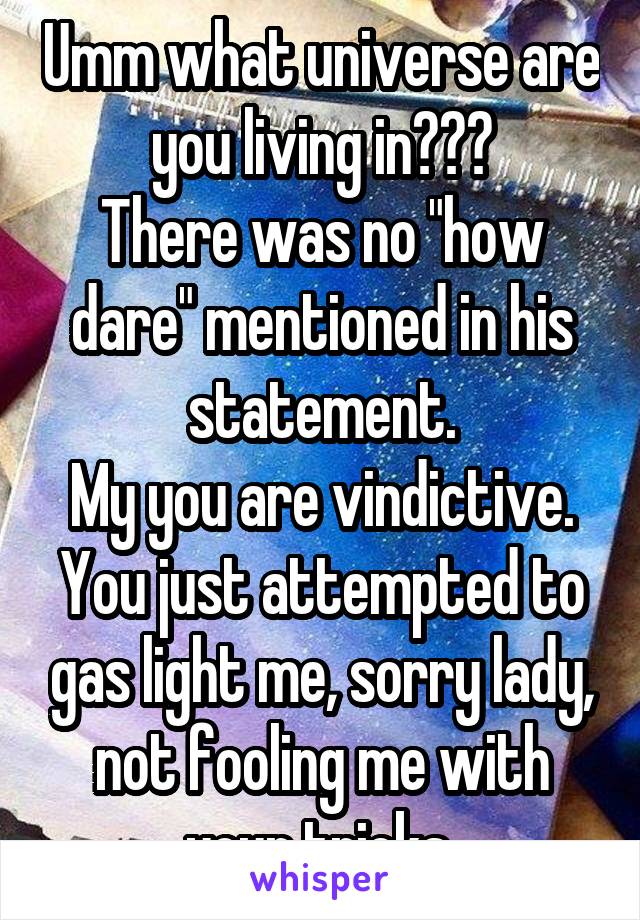 Umm what universe are you living in???
There was no "how dare" mentioned in his statement.
My you are vindictive.
You just attempted to gas light me, sorry lady, not fooling me with your tricks 