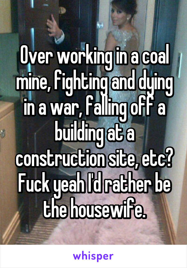 Over working in a coal mine, fighting and dying in a war, falling off a building at a construction site, etc? Fuck yeah I'd rather be the housewife.