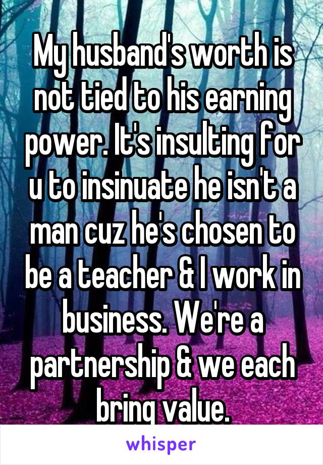 My husband's worth is not tied to his earning power. It's insulting for u to insinuate he isn't a man cuz he's chosen to be a teacher & I work in business. We're a partnership & we each bring value.