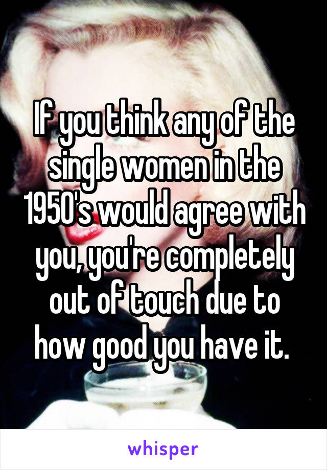 If you think any of the single women in the 1950's would agree with you, you're completely out of touch due to how good you have it. 