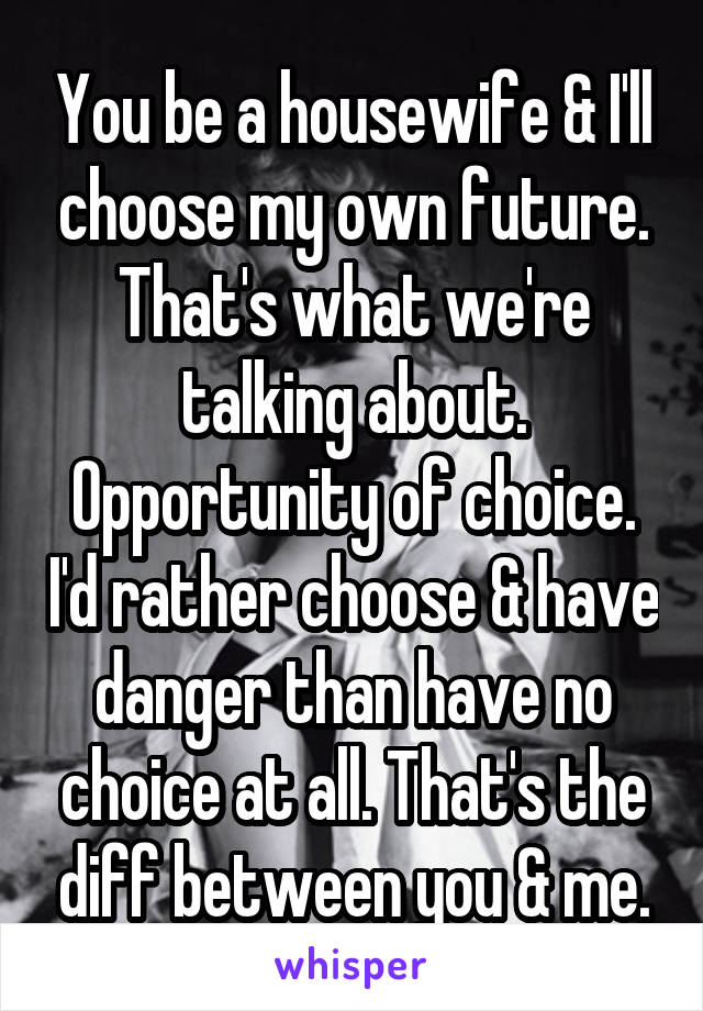 You be a housewife & I'll choose my own future. That's what we're talking about. Opportunity of choice. I'd rather choose & have danger than have no choice at all. That's the diff between you & me.