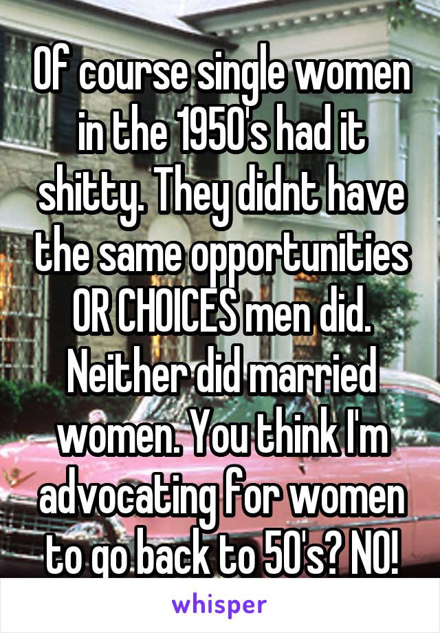 Of course single women in the 1950's had it shitty. They didnt have the same opportunities OR CHOICES men did. Neither did married women. You think I'm advocating for women to go back to 50's? NO!