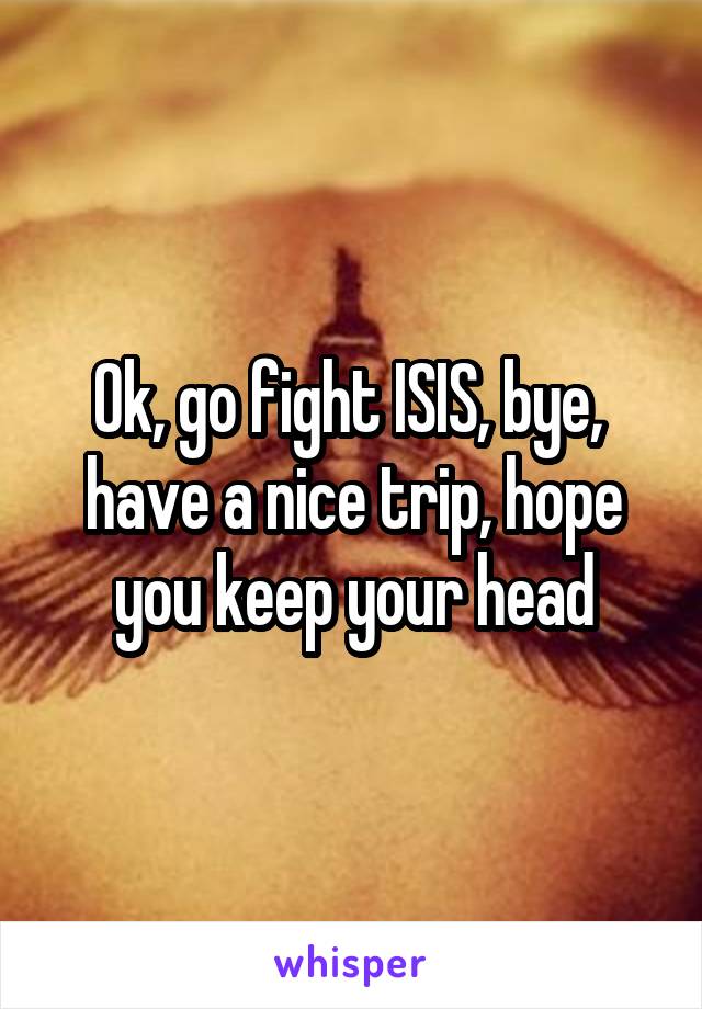 Ok, go fight ISIS, bye,  have a nice trip, hope you keep your head