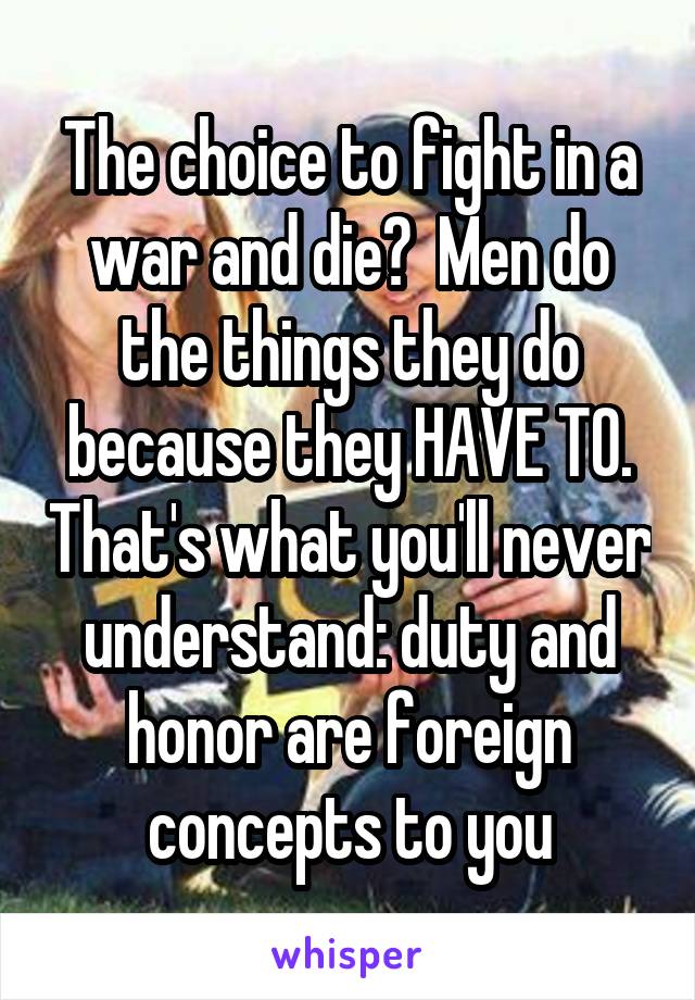 The choice to fight in a war and die?  Men do the things they do because they HAVE TO. That's what you'll never understand: duty and honor are foreign concepts to you