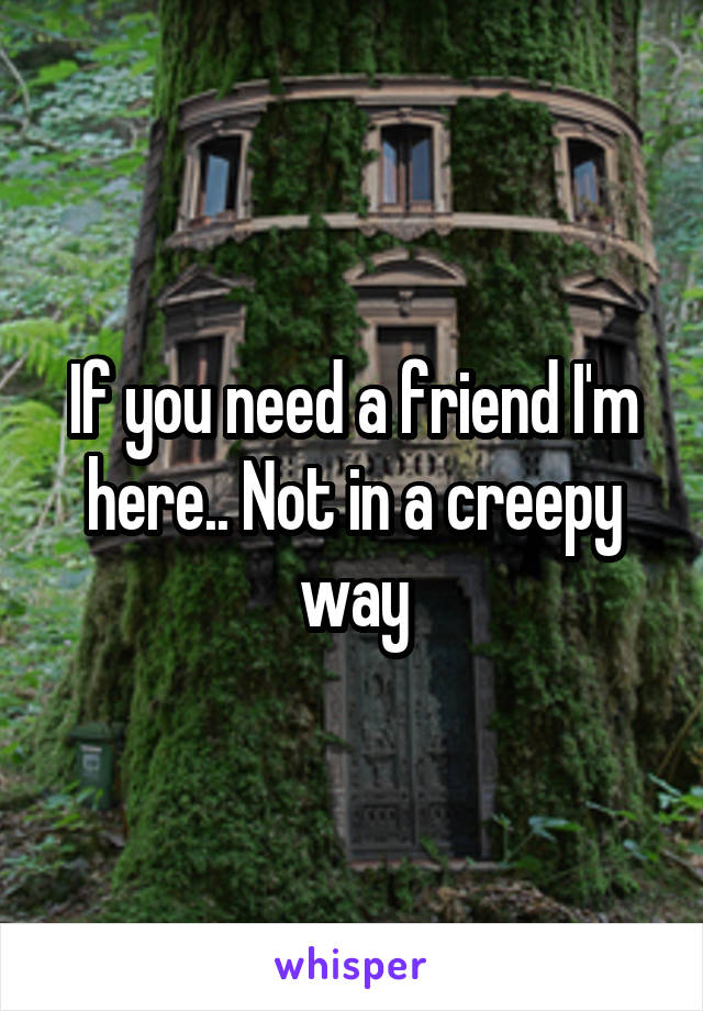 If you need a friend I'm here.. Not in a creepy way