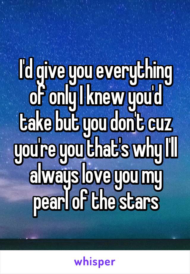 I'd give you everything of only I knew you'd take but you don't cuz you're you that's why I'll always love you my pearl of the stars