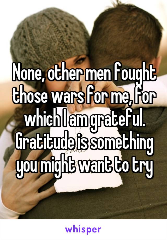 None, other men fought those wars for me, for which I am grateful. Gratitude is something you might want to try