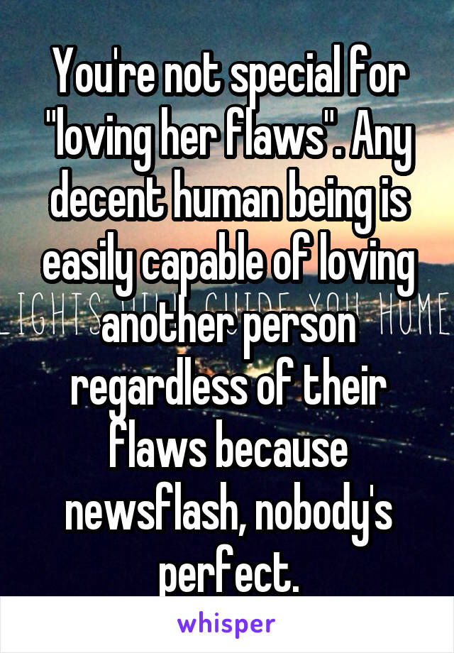 You're not special for "loving her flaws". Any decent human being is easily capable of loving another person regardless of their flaws because newsflash, nobody's perfect.