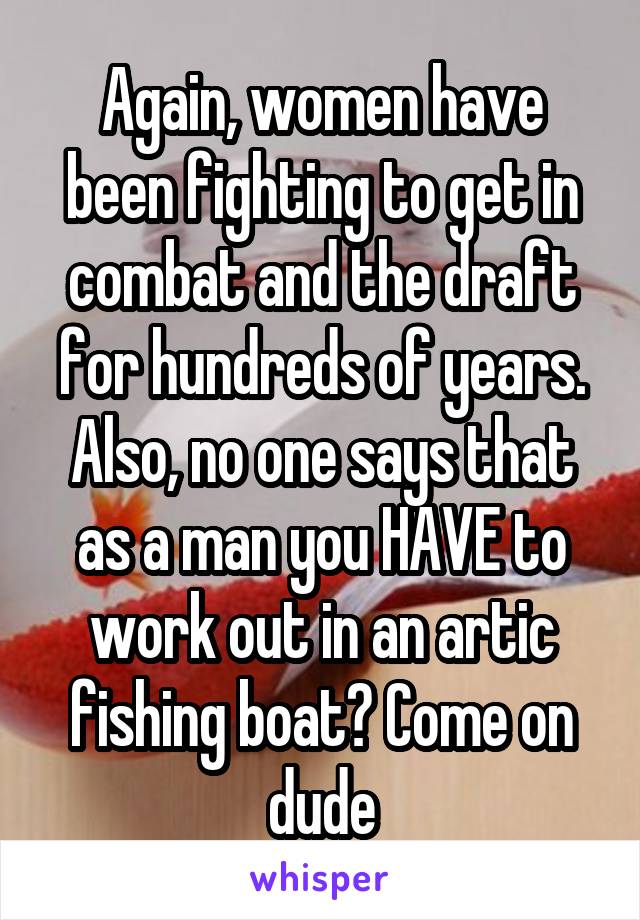 Again, women have been fighting to get in combat and the draft for hundreds of years. Also, no one says that as a man you HAVE to work out in an artic fishing boat? Come on dude