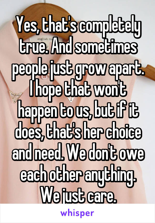 Yes, that's completely true. And sometimes people just grow apart. I hope that won't happen to us, but if it does, that's her choice and need. We don't owe each other anything. We just care.