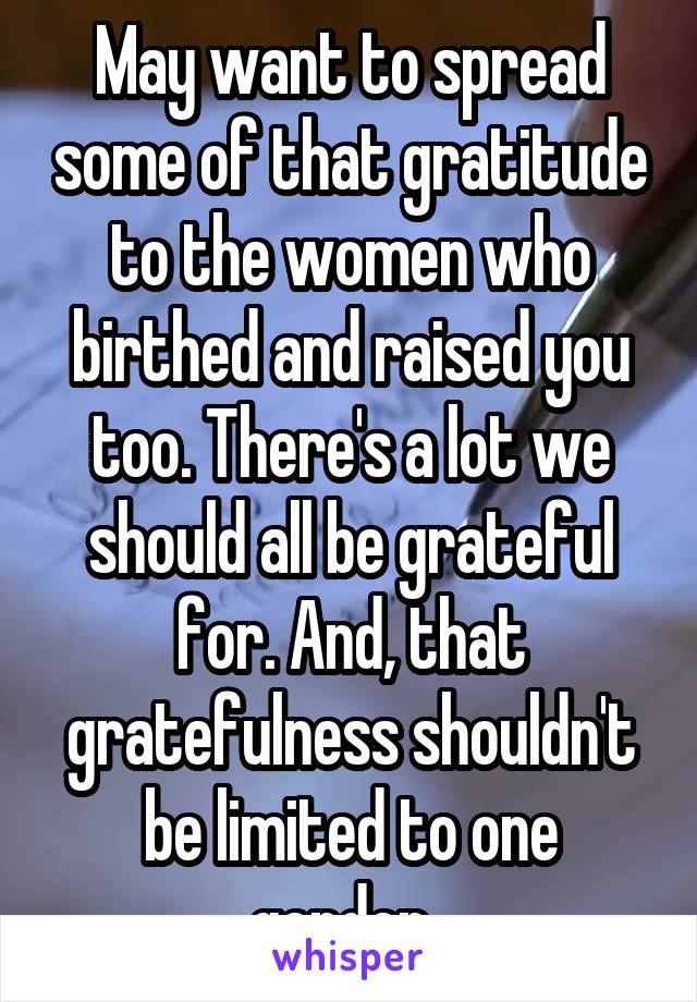 May want to spread some of that gratitude to the women who birthed and raised you too. There's a lot we should all be grateful for. And, that gratefulness shouldn't be limited to one gender. 