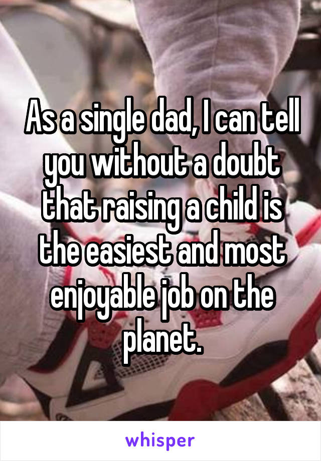 As a single dad, I can tell you without a doubt that raising a child is the easiest and most enjoyable job on the planet.