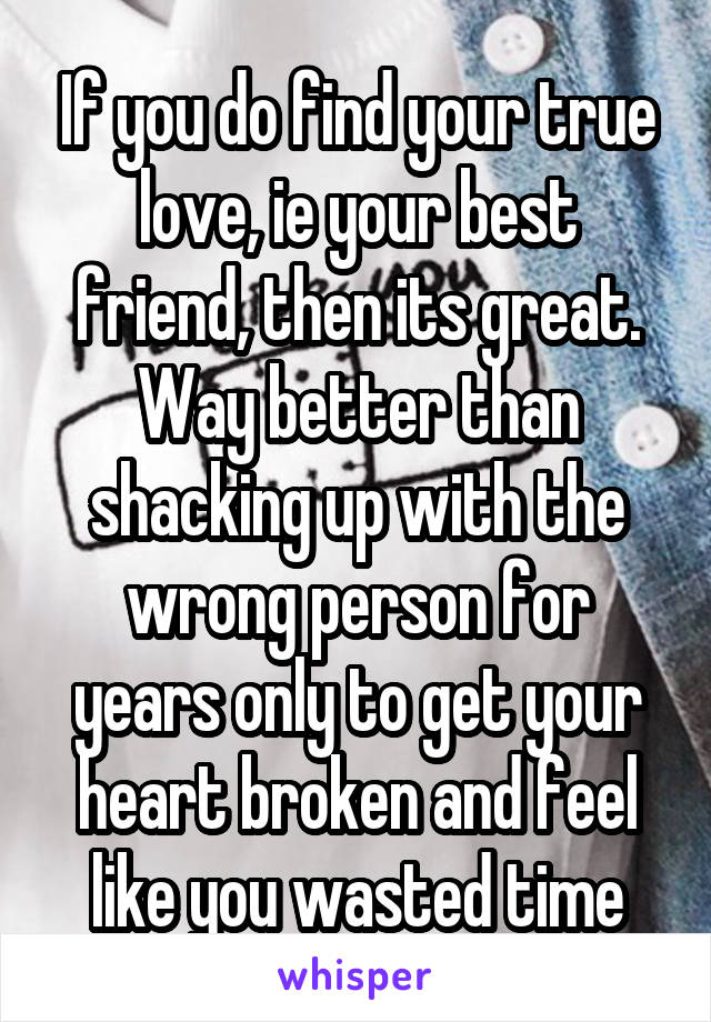 If you do find your true love, ie your best friend, then its great. Way better than shacking up with the wrong person for years only to get your heart broken and feel like you wasted time