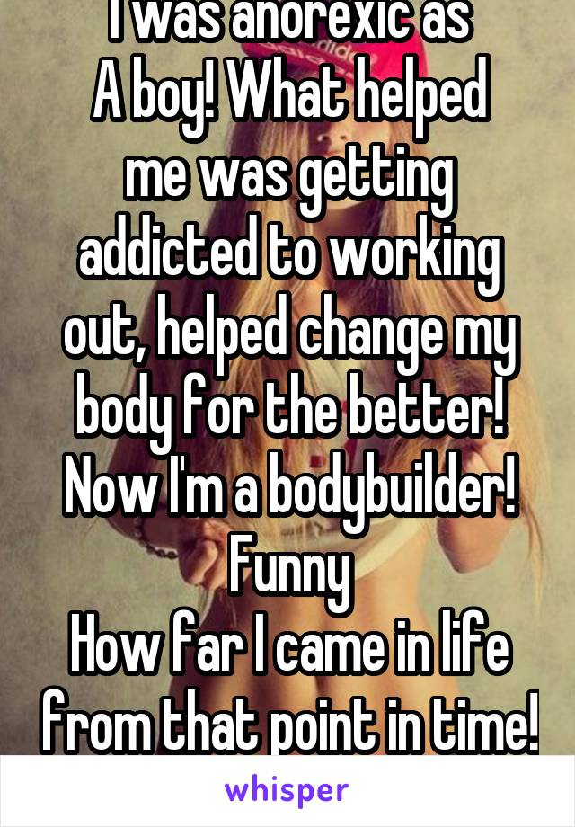 I was anorexic as
A boy! What helped
me was getting addicted to working out, helped change my body for the better! Now I'm a bodybuilder! Funny
How far I came in life from that point in time! 