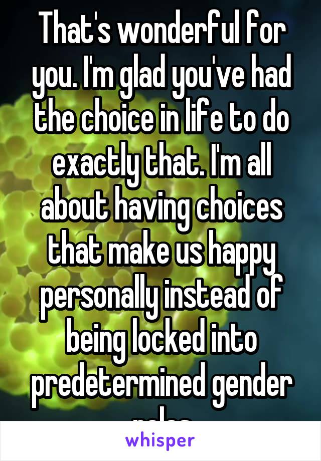 That's wonderful for you. I'm glad you've had the choice in life to do exactly that. I'm all about having choices that make us happy personally instead of being locked into predetermined gender roles