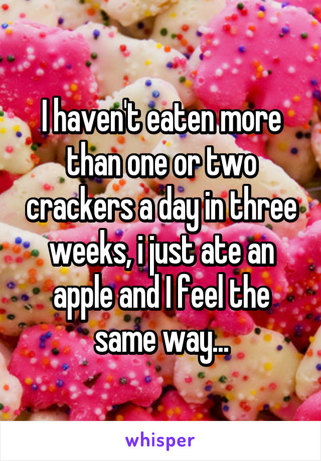 I haven't eaten more than one or two crackers a day in three weeks, i just ate an apple and I feel the same way...