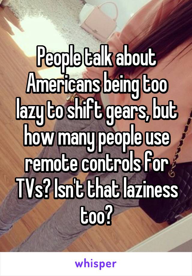 People talk about Americans being too lazy to shift gears, but how many people use remote controls for TVs? Isn't that laziness too?