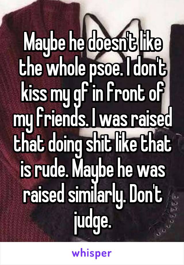 Maybe he doesn't like the whole psoe. I don't kiss my gf in front of my friends. I was raised that doing shit like that is rude. Maybe he was raised similarly. Don't judge.