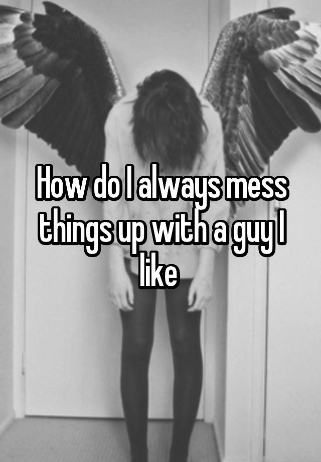 how-do-i-always-mess-things-up-with-a-guy-i-like