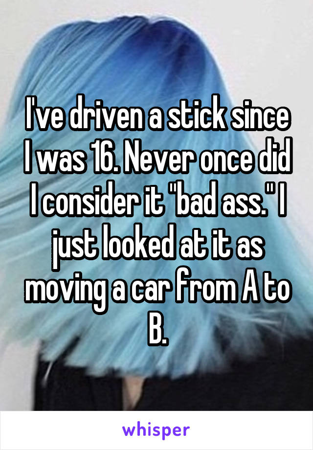 I've driven a stick since I was 16. Never once did I consider it "bad ass." I just looked at it as moving a car from A to B.