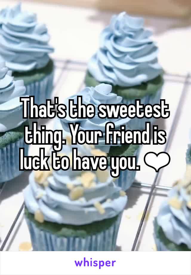 That's the sweetest thing. Your friend is luck to have you. ❤