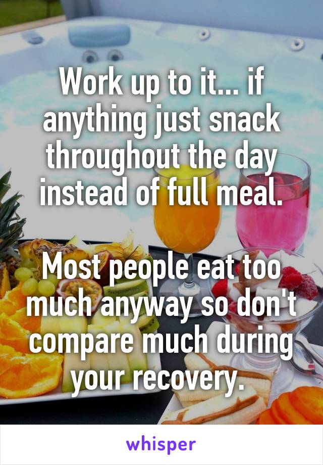 Work up to it... if anything just snack throughout the day instead of full meal.

Most people eat too much anyway so don't compare much during your recovery. 