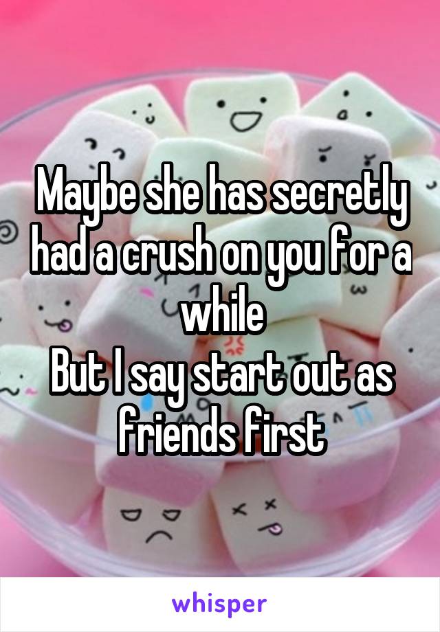 Maybe she has secretly had a crush on you for a while
But I say start out as friends first