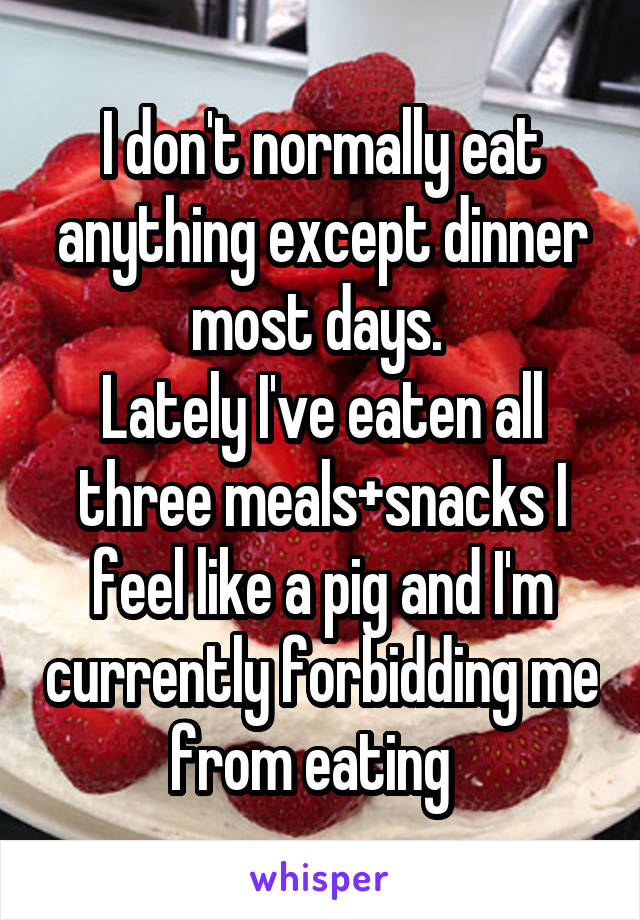 I don't normally eat anything except dinner most days. 
Lately I've eaten all three meals+snacks I feel like a pig and I'm currently forbidding me from eating  