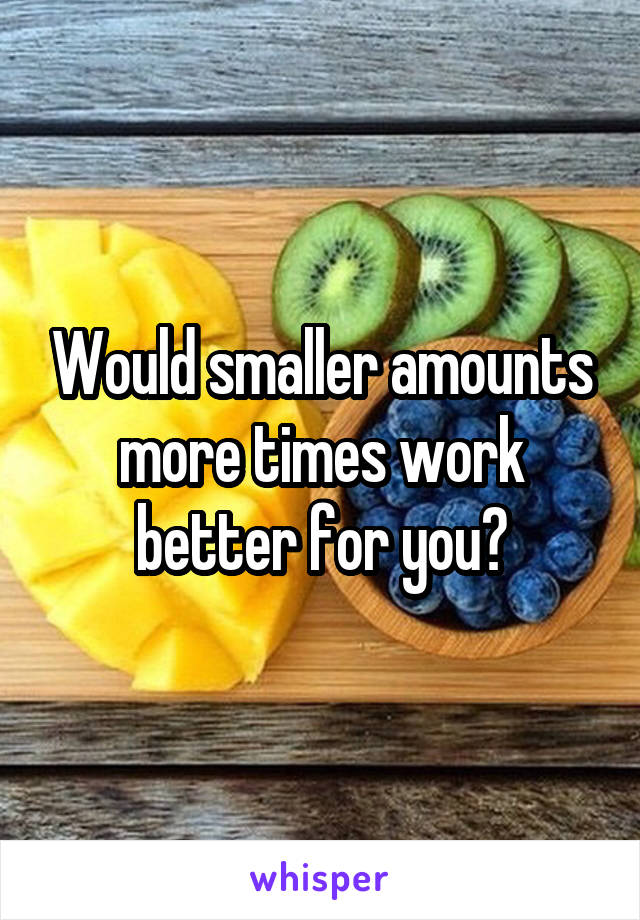 Would smaller amounts more times work better for you?