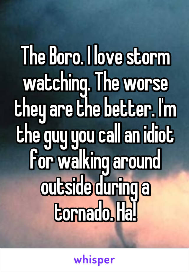 The Boro. I love storm watching. The worse they are the better. I'm the guy you call an idiot for walking around outside during a tornado. Ha!