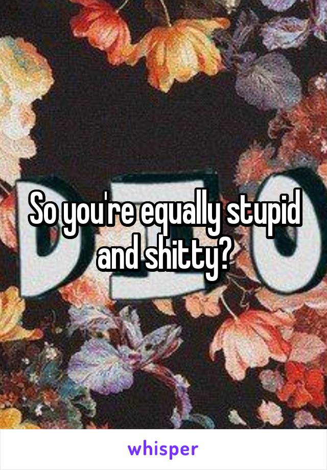 So you're equally stupid and shitty?