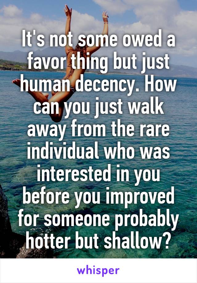 It's not some owed a favor thing but just human decency. How can you just walk away from the rare individual who was interested in you before you improved for someone probably hotter but shallow?