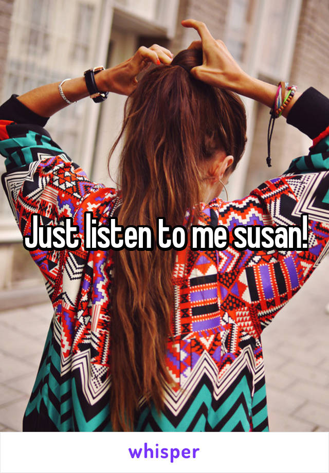 Just listen to me susan!