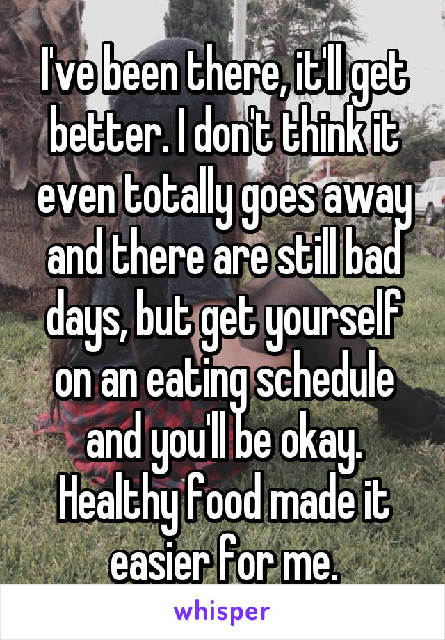 I've been there, it'll get better. I don't think it even totally goes away and there are still bad days, but get yourself on an eating schedule and you'll be okay. Healthy food made it easier for me.