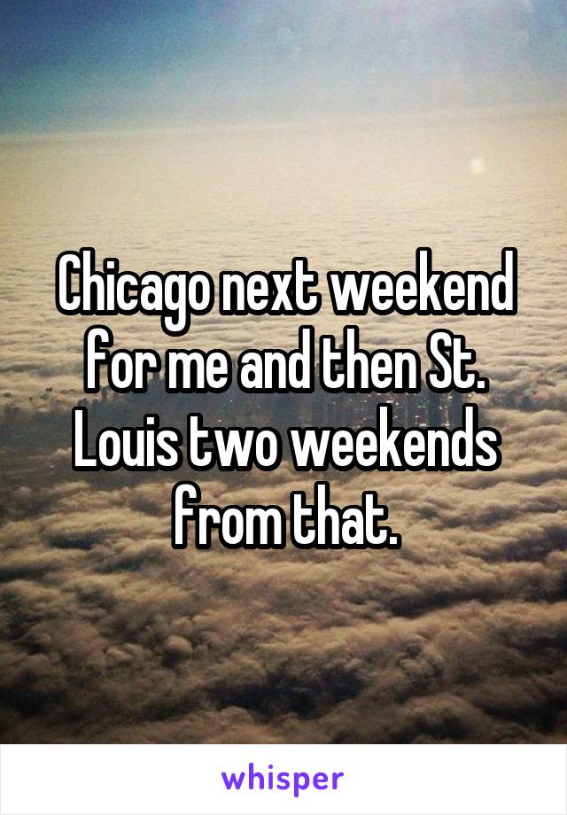 Chicago next weekend for me and then St. Louis two weekends from that.