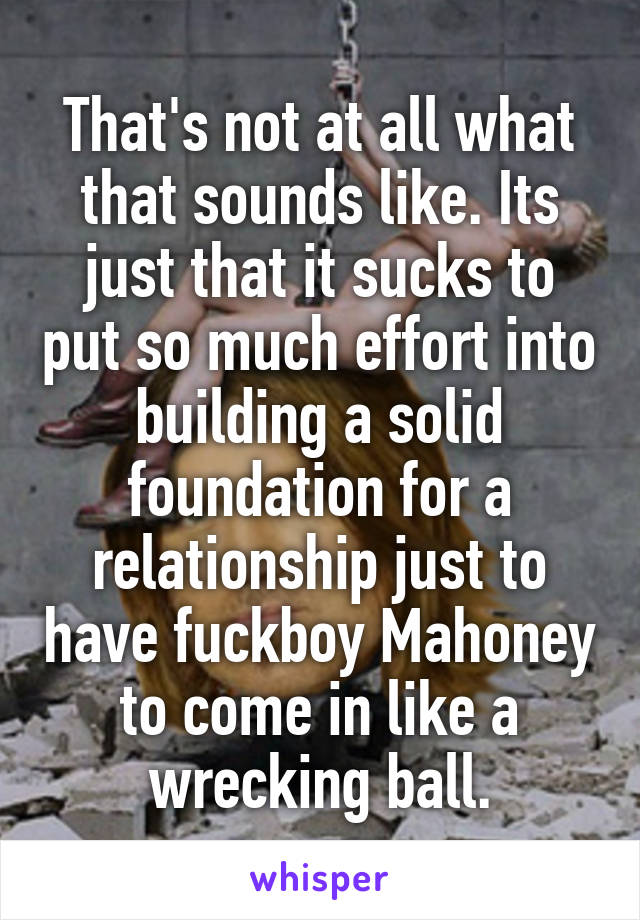 That's not at all what that sounds like. Its just that it sucks to put so much effort into building a solid foundation for a relationship just to have fuckboy Mahoney to come in like a wrecking ball.