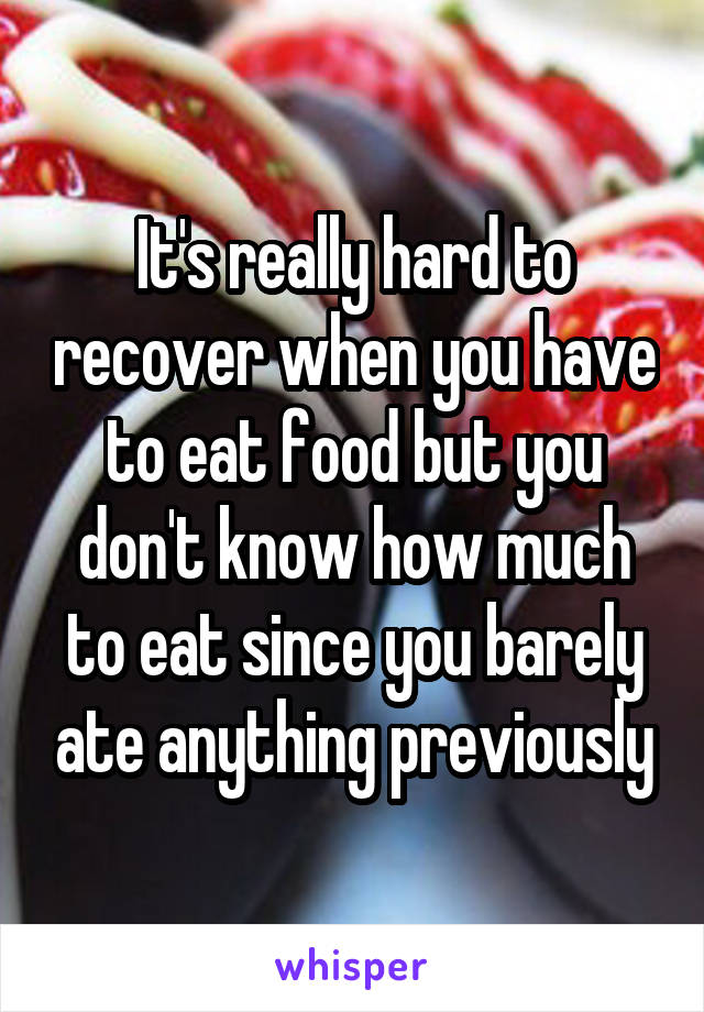 It's really hard to recover when you have to eat food but you don't know how much to eat since you barely ate anything previously