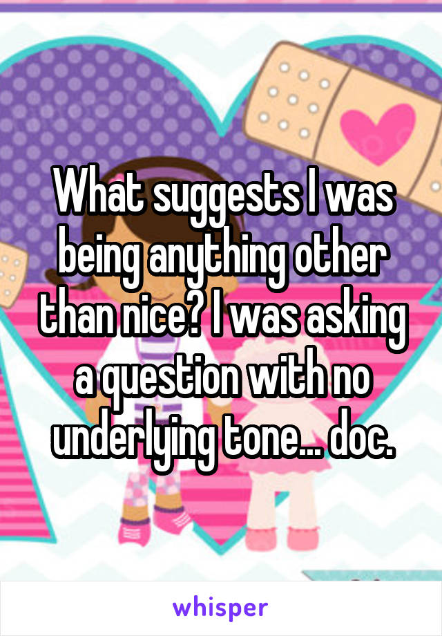 What suggests I was being anything other than nice? I was asking a question with no underlying tone... doc.