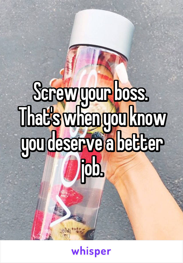 Screw your boss.  That's when you know you deserve a better job.