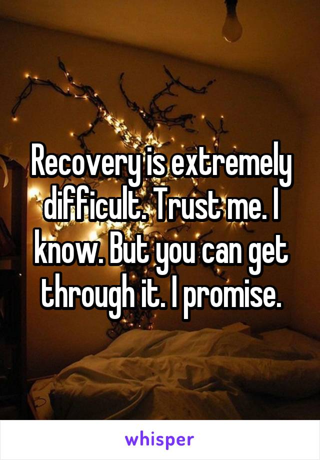 Recovery is extremely difficult. Trust me. I know. But you can get through it. I promise.