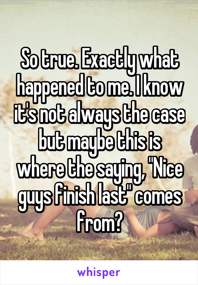 So true. Exactly what happened to me. I know it's not always the case but maybe this is where the saying, "Nice guys finish last" comes from?