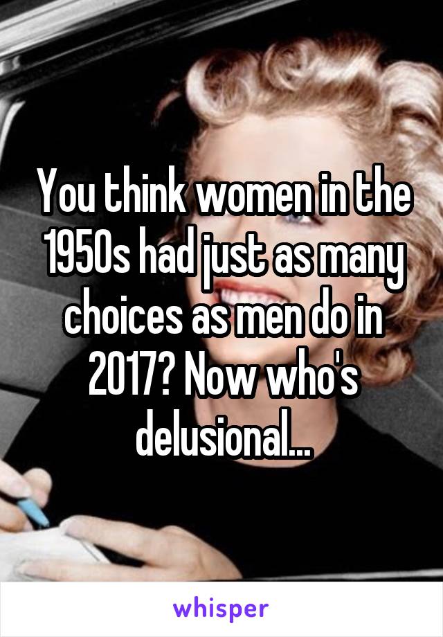 You think women in the 1950s had just as many choices as men do in 2017? Now who's delusional...