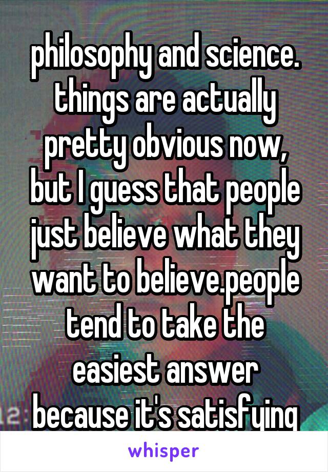 philosophy and science. things are actually pretty obvious now, but I guess that people just believe what they want to believe.people tend to take the easiest answer because it's satisfying