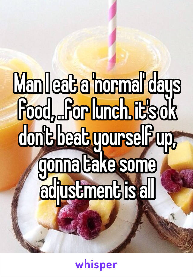 Man I eat a 'normal' days food, ..for lunch. it's ok don't beat yourself up, gonna take some adjustment is all