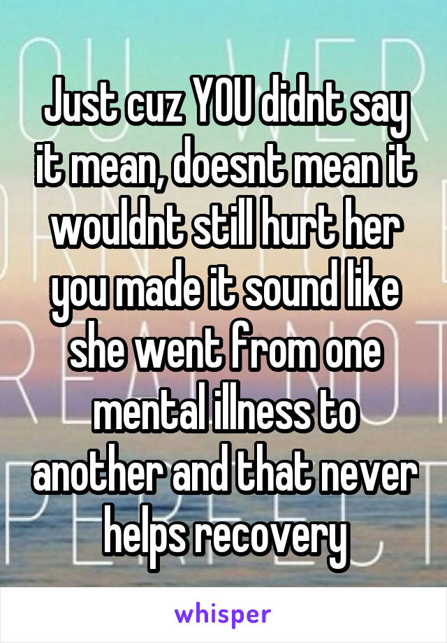 Just cuz YOU didnt say it mean, doesnt mean it wouldnt still hurt her you made it sound like she went from one mental illness to another and that never helps recovery