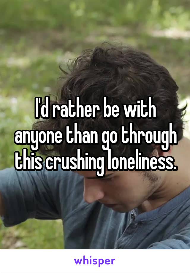 I'd rather be with anyone than go through this crushing loneliness.