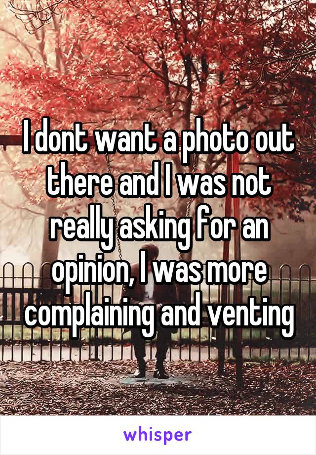 I dont want a photo out there and I was not really asking for an opinion, I was more complaining and venting