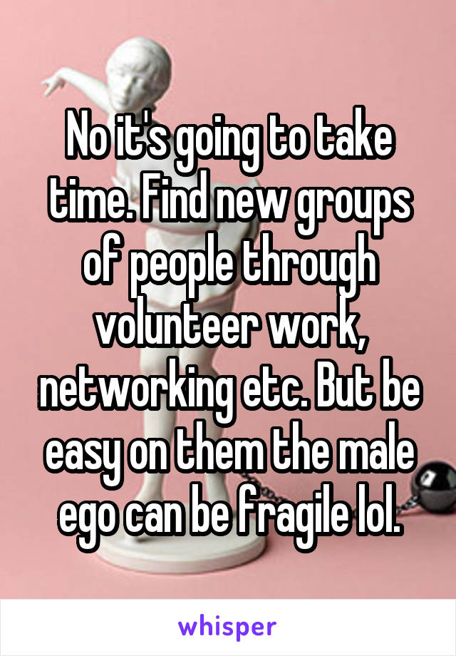 No it's going to take time. Find new groups of people through volunteer work, networking etc. But be easy on them the male ego can be fragile lol.