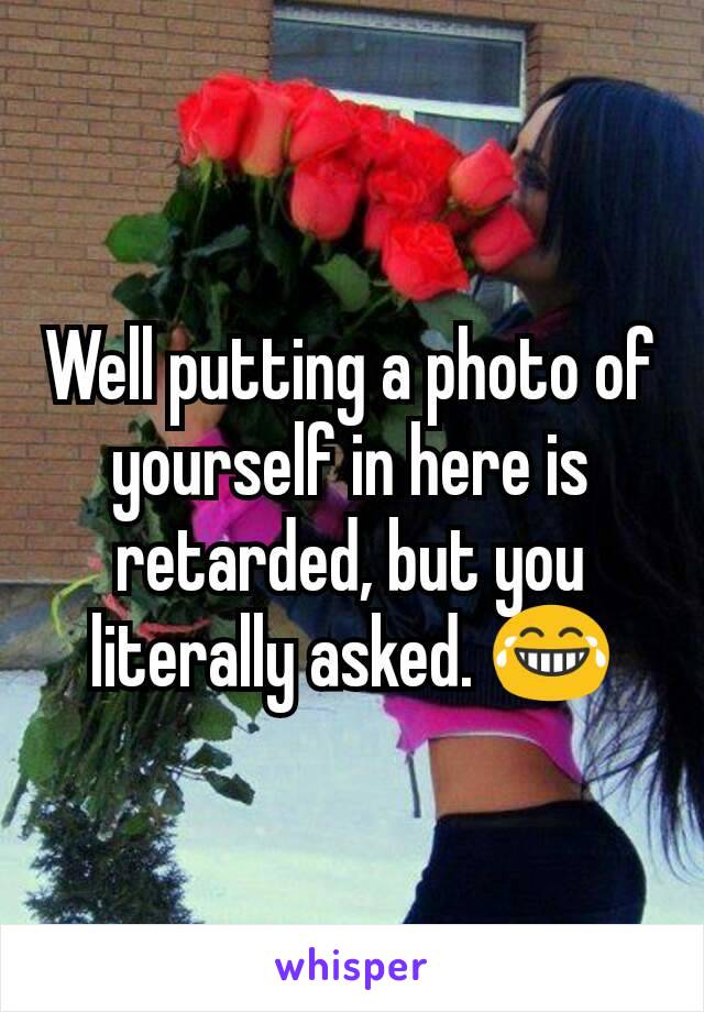 Well putting a photo of yourself in here is retarded, but you literally asked. 😂