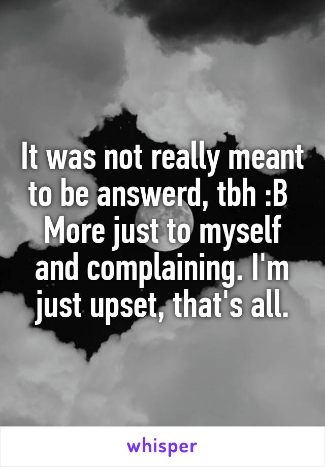 It was not really meant to be answerd, tbh :B 
More just to myself and complaining. I'm just upset, that's all.